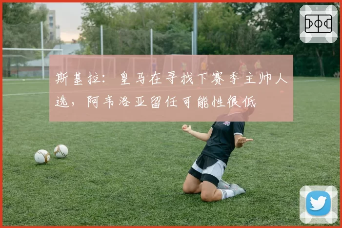 斯基拉：皇马在寻找下赛季主帅人选，阿韦洛亚留任可能性很低