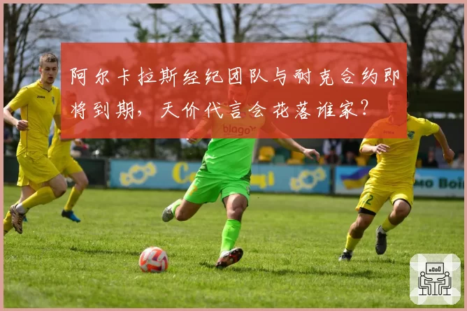 阿尔卡拉斯经纪团队与耐克合约即将到期,天价代言会花落谁家?