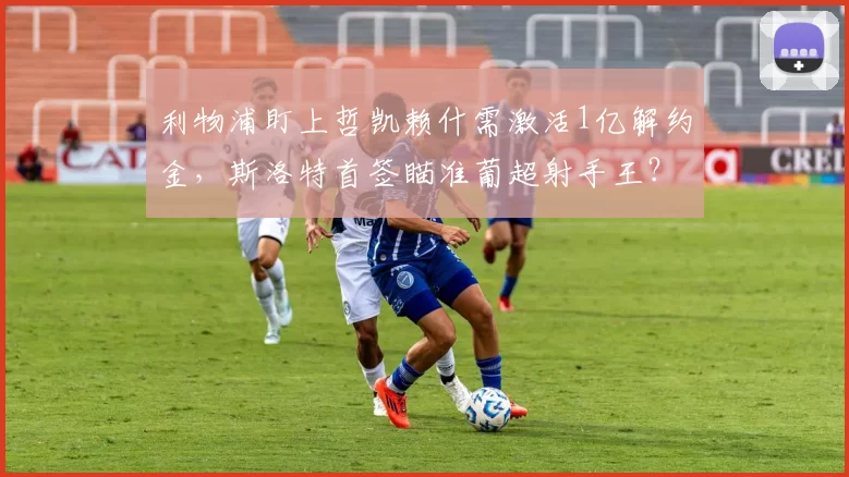 利物浦盯上哲凯赖什需激活1亿解约金，斯洛特首签瞄准葡超射手王？