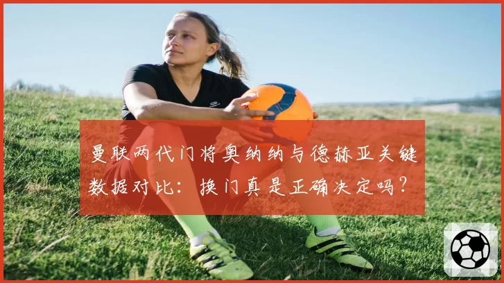 曼联两代门将奥纳纳与德赫亚关键数据对比：换门真是正确决定吗？