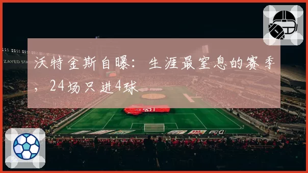 沃特金斯自曝：生涯最窒息的赛季，24场只进4球