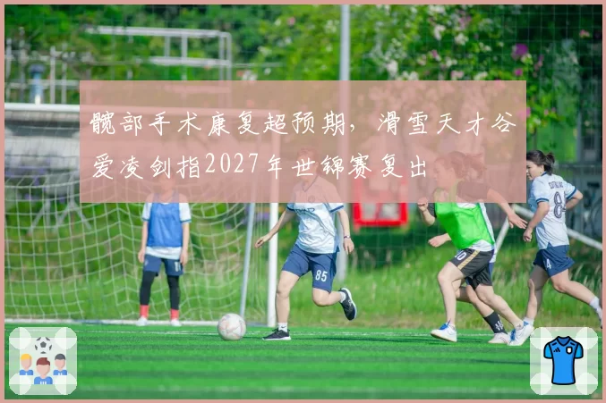 髋部手术康复超预期，滑雪天才谷爱凌剑指2027年世锦赛复出