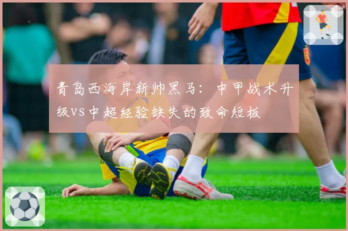 青岛西海岸新帅黑马：中甲战术升级vs中超经验缺失的致命短板