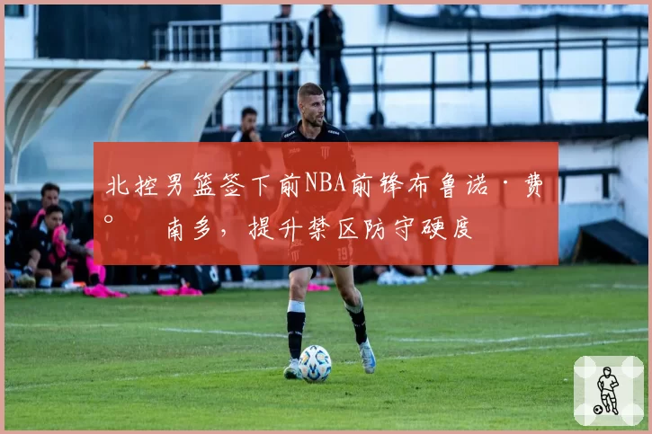 北控男篮签下前NBA前锋布鲁诺·费尔南多，提升禁区防守硬度