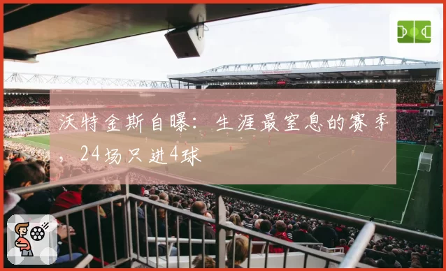 沃特金斯自曝:生涯最窒息的赛季,24场只进4球