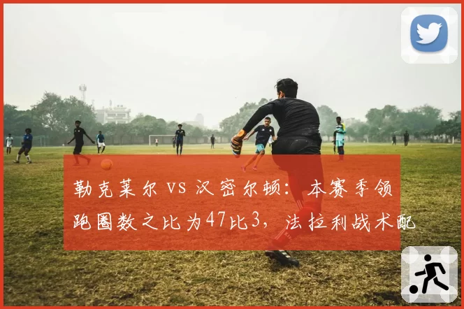 勒克莱尔 vs 汉密尔顿：本赛季领跑圈数之比为47比3，法拉利战术配置遭质疑