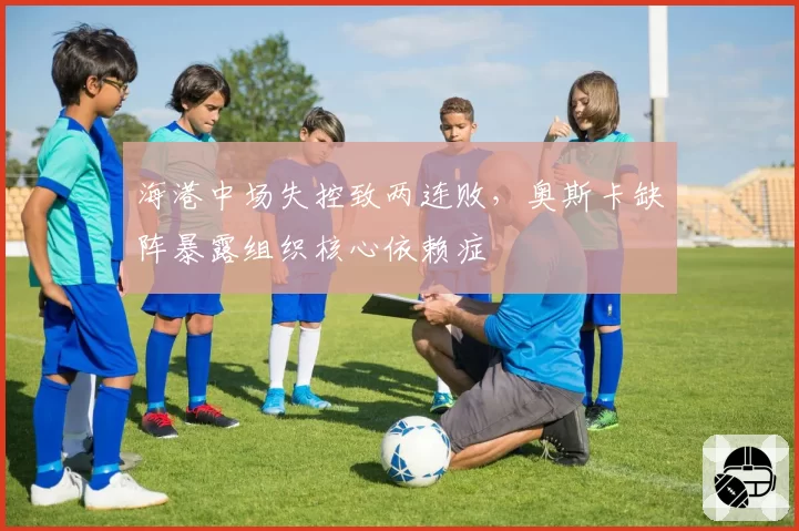 海港中场失控致两连败，奥斯卡缺阵暴露组织核心依赖症