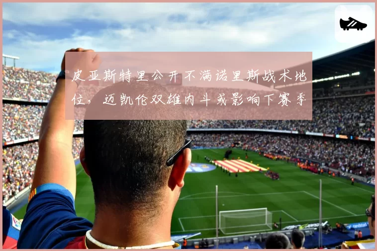 皮亚斯特里公开不满诺里斯战术地位，迈凯伦双雄内斗或影响下赛季阵容
