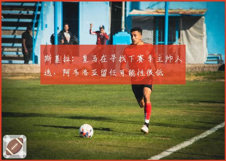 斯基拉：皇马在寻找下赛季主帅人选，阿韦洛亚留任可能性很低