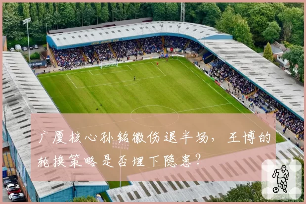 广厦核心孙铭徽伤退半场，王博的轮换策略是否埋下隐患？