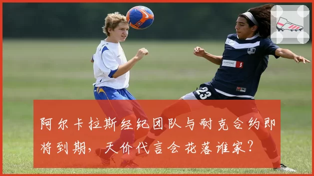 阿尔卡拉斯经纪团队与耐克合约即将到期，天价代言会花落谁家？