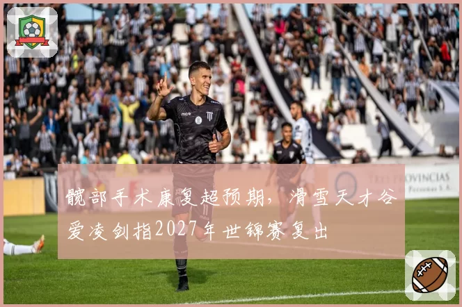 髋部手术康复超预期，滑雪天才谷爱凌剑指2027年世锦赛复出