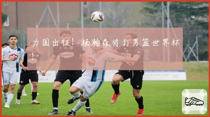 为国出征！杨瀚森将打男篮世界杯！